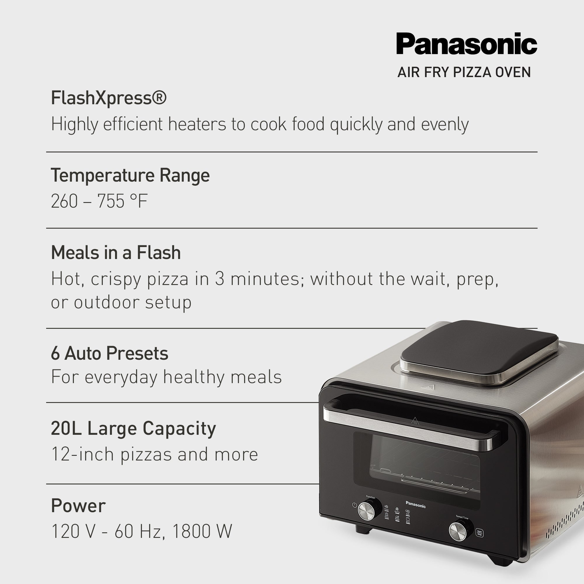 Panasonic
AIR FRY PIZZA OVEN
FlashXpress®
Highly efficient heaters to cook food quickly and evenly
Temperature Range
260 – 755 °F
Meals in a Flash
Hot, crispy pizza in 3 minutes; without the wait, prep,
or outdoor setup
6 Auto Presets
For everyday healthy meals
20L Large Capacity
12-inch pizzas and more
Power
120 V - 60 Hz, 1800 W